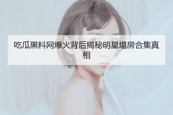 吃瓜黑料网爆火背后揭秘明星塌房合集真相